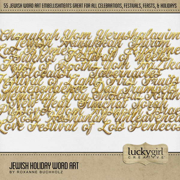 Add sparkle to all your Jewish holiday scrapbooking pages with elegant gold and glitter word art embellishments by Lucky Girl Creative digital art. Great for all Jewish holiday, feasts, faith, religion, and religious occasions. Embellishments include Lag B'Omer, Chanukah, Day of Atonement, Fasting, Feast of Booths, Feast of, Festival of Lights, Festival of Lots, Festival of Weeks, Festival of, First Fruits, Hanukkah, Holocaust, Honor, Independence Day, Israel, Israeli, Jewish, Love, Memorial Day, New Year,