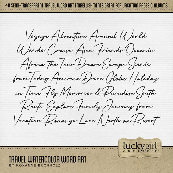 Designed with the world traveler in mind, these beautiful watercolor word art embellishments by Lucky Girl Creative digital art will help you add creative titles to your digital scrapbooking pages and journaling. Simply fill with color, paper, or use as is. Words include Adventure, Africa, America, &amp;, Around, Asia, Cruise, Dream, Drive, Europe, Explore, Family, Fly, Friends, from, Globe, go, Holiday, in, Journey, Love, Memories, North, Oceania, on, Paradise, Resort, Roam, Route, Scenic, South, the, Time